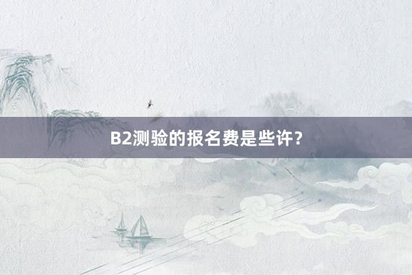 B2测验的报名费是些许？