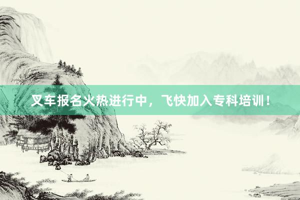 叉车报名火热进行中，飞快加入专科培训！