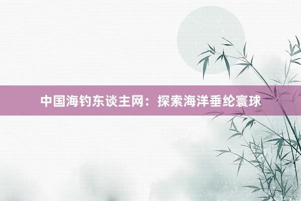 中国海钓东谈主网:探索海洋垂纶寰球